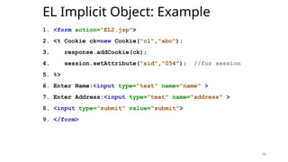 79
EL Implicit Object: Example
1. <form action="EL2.jsp">
2. <% Cookie ck=new Cookie("c1","abc");
3. response.addCookie(ck);
4. session.setAttribute("sid","054"); //for session
5. %>
6. Enter Name:<input type="text" name="name" >
7. Enter Address:<input type="text" name="address" >
8. <input type="submit" value="submit">
9. </form>
79
 