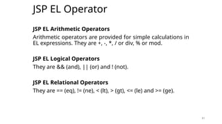 81
JSP EL Operator
JSP EL Arithmetic Operators
Arithmetic operators are provided for simple calculations in
EL expressions. They are +, -, *, / or div, % or mod.
JSP EL Logical Operators
They are && (and), || (or) and ! (not).
JSP EL Relational Operators
They are == (eq), != (ne), < (lt), > (gt), <= (le) and >= (ge).
81
 