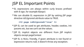 82
JSP EL Important Points
 EL expressions are always within curly braces prefixed
with $ sign, for example ${expr}
 We can disable EL expression in JSP by setting JSP page
directive isELIgnored attribute value to TRUE.
<%@ page isELIgnored="true" %>
 JSP EL can be used to get attributes, header, cookies, init
params etc, but we can’t set the values.
 JSP EL implicit objects are different from JSP implicit
objects except pageContext
 JSP EL is NULL friendly, if given attribute is not found or
expression returns null, it doesn’t throw any exception.
82
 