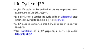 8
Life Cycle of JSP
 A JSP life cycle can be defined as the entire process from
its creation till the destruction.
 It is similar to a servlet life cycle with an additional step
which is required to compile a JSP into servlet.
 A JSP page is converted into Servlet in order to service
requests.
 The translation of a JSP page to a Servlet is called
Lifecycle of JSP.
8
 