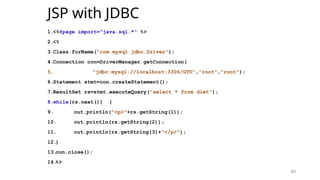 83
JSP with JDBC
1.<%@page import="java.sql.*" %>
2.<%
3.Class.forName("com.mysql.jdbc.Driver");
4.Connection con=DriverManager.getConnection(
5. "jdbc:mysql://localhost:3306/GTU","root","root");
6.Statement stmt=con.createStatement();
7.ResultSet rs=stmt.executeQuery("select * from diet");
8.while(rs.next()) {
9. out.println("<p>"+rs.getString(1));
10. out.println(rs.getString(2));
11. out.println(rs.getString(3)+"</p>");
12.
}
13.
con.close();
14.
%>
83
 