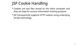 85
JSP Cookie Handling
 Cookies are text files stored on the client computer and
they are kept for various information tracking purpose.
 JSP transparently supports HTTP cookies using underlying
servlet technology.
85
 