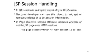 87
JSP Session Handling
 In JSP, session is an implicit object of type HttpSession.
 The Java developer can use this object to set, get or
remove attribute or to get session information.
 In Page Directive, session attribute indicates whether or
not the JSP page uses HTTP sessions.
<%@ page session="true" %> //By default it is true
87
 