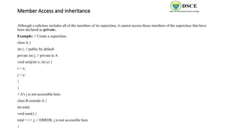 Member Access and Inheritance
Although a subclass includes all of the members of its superclass, it cannot access those members of the superclass that have
been declared as private.
Example: // Create a superclass.
class A {
int i; // public by default
private int j; // private to A
void setij(int x, int y) {
i = x;
j = y;
}
}
// A's j is not accessible here.
class B extends A {
int total;
void sum() {
total = i + j; // ERROR, j is not accessible here
}
 