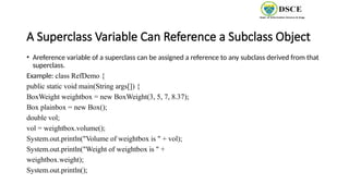 A Superclass Variable Can Reference a Subclass Object
• Areference variable of a superclass can be assigned a reference to any subclass derived from that
superclass.
Example: class RefDemo {
public static void main(String args[]) {
BoxWeight weightbox = new BoxWeight(3, 5, 7, 8.37);
Box plainbox = new Box();
double vol;
vol = weightbox.volume();
System.out.println("Volume of weightbox is " + vol);
System.out.println("Weight of weightbox is " +
weightbox.weight);
System.out.println();
 