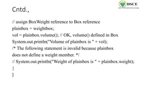 Cntd.,
// assign BoxWeight reference to Box reference
plainbox = weightbox;
vol = plainbox.volume(); // OK, volume() defined in Box
System.out.println("Volume of plainbox is " + vol);
/* The following statement is invalid because plainbox
does not define a weight member. */
// System.out.println("Weight of plainbox is " + plainbox.weight);
}
}
 