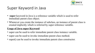 Super Keyword in Java
• super keyword in Java is a reference variable which is used to refer
immediate parent class object.
• Whenever you create the instance of subclass, an instance of parent class is
created implicitly which is referred by super reference variable.
Usage of Java super Keyword
• super can be used to refer immediate parent class instance variable.
• super can be used to invoke immediate parent class method.
• super() can be used to invoke immediate parent class constructor.
 