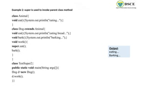 Example 2: super is used to invoke parent class method
class Animal{
void eat(){System.out.println("eating...");}
}
class Dog extends Animal{
void eat(){System.out.println("eating bread...");}
void bark(){System.out.println("barking...");}
void work(){
super.eat();
bark();
}
}
class TestSuper2{
public static void main(String args[]){
Dog d=new Dog();
d.work();
}}
Output:
eating...
Barking...
black white
black white
black white
eating... barking..
 