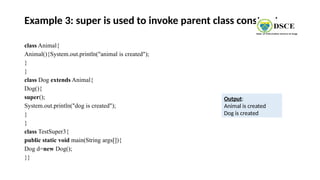 Example 3: super is used to invoke parent class constructor
class Animal{
Animal(){System.out.println("animal is created");
}
}
class Dog extends Animal{
Dog(){
super();
System.out.println("dog is created");
}
}
class TestSuper3{
public static void main(String args[]){
Dog d=new Dog();
}}
Output:
Animal is created
Dog is created
 