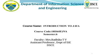 2
Department of Information Science
and Engineering
Course Name: INTRODUCTION TO JA
VA
Course Code:18IS6IEJV
A
Semester:6
Faculty: Mrs.Radhika T V
Assistant Professor, Dept of ISE
DSCE
 
