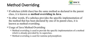 Method Overriding
• If subclass (child class) has the same method as declared in the parent
class, it is known as method overriding in Java.
• In other words, If a subclass provides the specific implementation of
the method that has been declared by one of its parent class, it is
known as method overriding.
• Usage of Java Method Overriding
• Method overriding is used to provide the specific implementation of a method
which is already provided by its superclass.
• Method overriding is used for runtime polymorphism
 