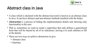 Abstract class in Java
• A class which is declared with the abstract keyword is known as an abstract class
in Java. It can have abstract and non-abstract methods (method with the body).
• Abstraction is a process of hiding the implementation details and showing only
functionality to the user.
• That is, sometimes we want to create a superclass that only defines a generalized
form that will be shared by all of its subclasses, leaving it to each subclass to fill
in the details.
• There are two ways to achieve abstraction in java
• Abstract class
• Interface
 