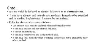 Cntd.,
• A class which is declared as abstract is known as an abstract class.
• It can have abstract and non-abstract methods. It needs to be extended
and its method implemented. It cannot be instantiated.
• Rules for abstract class are as follows
• An abstract class must be declared with an abstract keyword.
• It can have abstract and non-abstract methods.
• It cannot be instantiated.
• It can have constructors and static methods also.
• It can have final methods which will force the subclass not to change the body
of the method.
 
