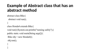 Example of Abstract class that has an
abstract method
abstract class Bike{
abstract void run();
}
class Honda4 extends Bike{
void run(){System.out.println("running safely");}
public static void main(String args[]){
Bike obj = new Honda4();
obj.run();
}
}
 