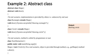 Example 2: Abstract class
abstract class Shape{
abstract void draw();
}
//In real scenario, implementation is provided by others i.e. unknown by end user
class Rectangle extends Shape{
void draw(){System.out.println("drawing rectangle");}
}
class Circle1 extends Shape{
void draw(){System.out.println("drawing circle");}
}
//In real scenario, method is called by programmer or user
class TestAbstraction1{
public static void main(String args[]){
Shape s=new Circle1();//In a real scenario, object is provided through method, e.g., getShape() method
s.draw();
}
Output:
drawing circle
drawing circle
 