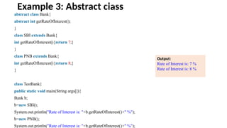 Example 3: Abstract class
abstract class Bank{
abstract int getRateOfInterest();
}
class SBI extends Bank{
int getRateOfInterest(){return 7;}
}
class PNB extends Bank{
int getRateOfInterest(){return 8;}
}
class TestBank{
public static void main(String args[]){
Bank b;
b=new SBI();
System.out.println("Rate of Interest is: "+b.getRateOfInterest()+" %");
b=new PNB();
System.out.println("Rate of Interest is: "+b.getRateOfInterest()+" %");
Output:
Rate of Interest is: 7 %
Rate of Interest is: 8 %
drawing circle
 