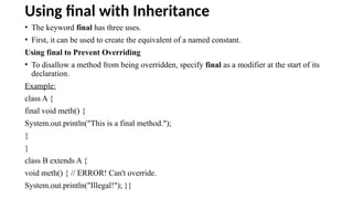 Using final with Inheritance
• The keyword final has three uses.
• First, it can be used to create the equivalent of a named constant.
Using final to Prevent Overriding
• To disallow a method from being overridden, specify final as a modifier at the start of its
declaration.
Example:
class A {
final void meth() {
System.out.println("This is a final method.");
}
}
class B extends A {
void meth() { // ERROR! Can't override.
System.out.println("Illegal!"); }}
 