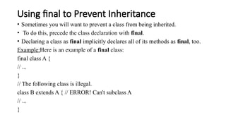 Using final to Prevent Inheritance
• Sometimes you will want to prevent a class from being inherited.
• To do this, precede the class declaration with final.
• Declaring a class as final implicitly declares all of its methods as final, too.
Example:Here is an example of a final class:
final class A {
// ...
}
// The following class is illegal.
class B extends A { // ERROR! Can't subclass A
// ...
}
 