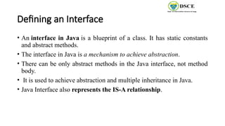 Defining an Interface
• An interface in Java is a blueprint of a class. It has static constants
and abstract methods.
• The interface in Java is a mechanism to achieve abstraction.
• There can be only abstract methods in the Java interface, not method
body.
• It is used to achieve abstraction and multiple inheritance in Java.
• Java Interface also represents the IS-A relationship.
 