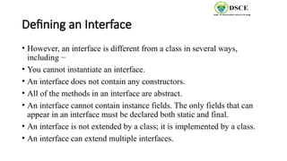 Defining an Interface
• However, an interface is different from a class in several ways,
including −
• You cannot instantiate an interface.
• An interface does not contain any constructors.
• All of the methods in an interface are abstract.
• An interface cannot contain instance fields. The only fields that can
appear in an interface must be declared both static and final.
• An interface is not extended by a class; it is implemented by a class.
• An interface can extend multiple interfaces.
 