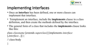 Implementing Interfaces
• Once an interface has been defined, one or more classes can
implement that interface.
• Toimplement an interface, include the implements clause in a class
definition, and then create the methods defined by the interface.
• The general form of a class that includes the implements clause looks
like this:
class classname [extends superclass] [implements interface
[,interface...]] {
// class-body
}
 