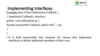 Implementing Interfaces
Example:class Client implements Callback {
// Implement Callback's interface
public void callback(int p) {
System.out.println("callback called with " + p);
}
}
• It is both permissible and common for classes that implement
interfaces to define additional members of their own.
 
