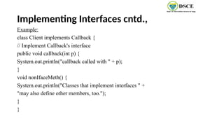 Implementing Interfaces cntd.,
Example:
class Client implements Callback {
// Implement Callback's interface
public void callback(int p) {
System.out.println("callback called with " + p);
}
void nonIfaceMeth() {
System.out.println("Classes that implement interfaces " +
"may also define other members, too.");
}
}
 