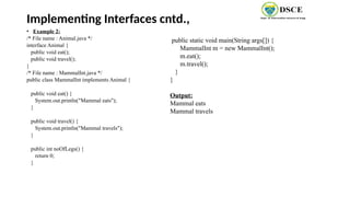 Implementing Interfaces cntd.,
• Example 2:
/* File name : Animal.java */
interface Animal {
public void eat();
public void travel();
}
/* File name : MammalInt.java */
public class MammalInt implements Animal {
public void eat() {
System.out.println("Mammal eats");
}
public void travel() {
System.out.println("Mammal travels");
}
public int noOfLegs() {
return 0;
}
public static void main(String args[]) {
MammalInt m = new MammalInt();
m.eat();
m.travel();
}
}
Output:
Mammal eats
Mammal travels
 