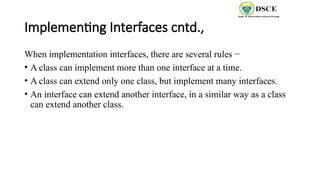 Implementing Interfaces cntd.,
When implementation interfaces, there are several rules −
• A class can implement more than one interface at a time.
• A class can extend only one class, but implement many interfaces.
• An interface can extend another interface, in a similar way as a class
can extend another class.
 