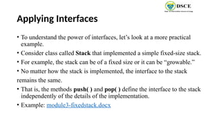 Applying Interfaces
• To understand the power of interfaces, let’s look at a more practical
example.
• Consider class called Stack that implemented a simple fixed-size stack.
• For example, the stack can be of a fixed size or it can be “growable.”
• No matter how the stack is implemented, the interface to the stack
remains the same.
• That is, the methods push( ) and pop( ) define the interface to the stack
independently of the details of the implementation.
• Example: module3-fixedstack.docx
 