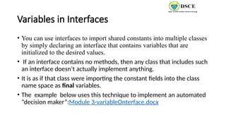 Variables in Interfaces
• You can use interfaces to import shared constants into multiple classes
by simply declaring an interface that contains variables that are
initialized to the desired values.
• If an interface contains no methods, then any class that includes such
an interface doesn’t actually implement anything.
• It is as if that class were importing the constant fields into the class
name space as final variables.
• The example below uses this technique to implement an automated
“decision maker”:Module 3-variableOnterface.docx
 