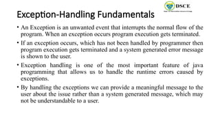 Exception-Handling Fundamentals
• An Exception is an unwanted event that interrupts the normal flow of the
program. When an exception occurs program execution gets terminated.
• If an exception occurs, which has not been handled by programmer then
program execution gets terminated and a system generated error message
is shown to the user.
• Exception handling is one of the most important feature of java
programming that allows us to handle the runtime errors caused by
exceptions.
• By handling the exceptions we can provide a meaningful message to the
user about the issue rather than a system generated message, which may
not be understandable to a user.
 