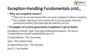 Exception-Handling Fundamentals cntd.,
• Why an exception occurs?
There can be several reasons that can cause a program to throw exception.
For example: Opening a non-existing file in your program, Network
connection problem, bad input data provided by user etc.
• Examples of system generated exceptions is given below
Exception in thread "main" java.lang.ArithmeticException: / by zero at
ExceptionDemo.main(ExceptionDemo.java:5)
ExceptionDemo : The class name
main : The method name
ExceptionDemo.java : The filename
java:5 : Line number
 