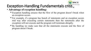Exception-Handling Fundamentals cntd.,
• Advantage of exception handling:
 Exception handling ensures that the flow of the program doesn’t break when
an exception occurs.
 For example, if a program has bunch of statements and an exception occurs
mid way after executing certain statements then the statements after the
exception will not execute and the program will terminate abruptly.
 By handling we make sure that all the statements execute and the flow of
program doesn’t break.
 