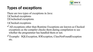 Types of exceptions
There are two types of exceptions in Java:
1)Checked exceptions
2)Unchecked exceptions
1)Checked exceptions
All exceptions other than Runtime Exceptions are known as Checked
exceptions as the compiler checks them during compilation to see
whether the programmer has handled them or not.
Example: SQLException, IOException, ClassNotFoundException
etc.
 