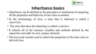 Inheritance basics
• Inheritance can be defined as the procedure or mechanism of acquiring
all the properties and behavior of one class to another.
• In the terminology of Java, a class that is inherited is called a
superclass.
• The class that does the inheriting is called a subclass.
• It inherits all of the instance variables and methods defined by the
superclass and adds its own, unique elements.
• The keyword extends used to inherit the properties of the base class to
derived class.
 