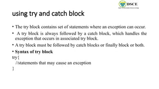 using try and catch block
• The try block contains set of statements where an exception can occur.
• A try block is always followed by a catch block, which handles the
exception that occurs in associated try block.
• A try block must be followed by catch blocks or finally block or both.
• Syntax of try block
try{
//statements that may cause an exception
}
 