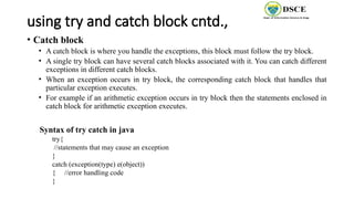 using try and catch block cntd.,
• Catch block
• A catch block is where you handle the exceptions, this block must follow the try block.
• A single try block can have several catch blocks associated with it. You can catch different
exceptions in different catch blocks.
• When an exception occurs in try block, the corresponding catch block that handles that
particular exception executes.
• For example if an arithmetic exception occurs in try block then the statements enclosed in
catch block for arithmetic exception executes.
Syntax of try catch in java
try{
//statements that may cause an exception
}
catch (exception(type) e(object))
{ //error handling code
}
 