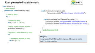 Example-nested try statements
class NestedTry {
// main method
public static void main(String args[])
{
// Main try block
try {
// initializing array
int a[] = { 1, 2, 3, 4, 5 };
// trying to print element at index 5
System.out.println(a[5]);
// try-block2 inside another try block
try {
// performing division by zero
int x = a[2] / 0;
}
catch (ArithmeticException e2) {
System.out.println("division by zero is not possible");
}
}
catch (ArrayIndexOutOfBoundsException e1) {
System.out.println("ArrayIndexOutOfBoundsException");
System.out.println("Element at such index does not exists");
}
}
// end of main method
}
Output:
ArrayIndexOutOfBoundsException Element at such
index does not exists
 