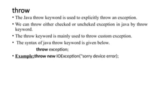 throw
• The Java throw keyword is used to explicitly throw an exception.
• We can throw either checked or uncheked exception in java by throw
keyword.
• The throw keyword is mainly used to throw custom exception.
• The syntax of java throw keyword is given below.
throw exception;
• Example:throw new IOException("sorry device error);
 