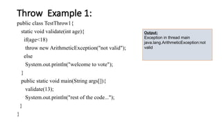 Throw Example 1:
public class TestThrow1{
static void validate(int age){
if(age<18)
throw new ArithmeticException("not valid");
else
System.out.println("welcome to vote");
}
public static void main(String args[]){
validate(13);
System.out.println("rest of the code...");
}
}
Output:
Exception in thread main
java.lang.ArithmeticException:not
valid
 
