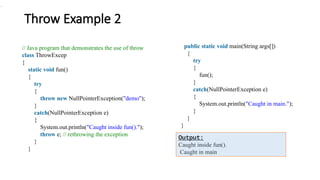 Throw Example 2
// Java program that demonstrates the use of throw
class ThrowExcep
{
static void fun()
{
try
{
throw new NullPointerException("demo");
}
catch(NullPointerException e)
{
System.out.println("Caught inside fun().");
throw e; // rethrowing the exception
}
}
public static void main(String args[])
{
try
{
fun();
}
catch(NullPointerException e)
{
System.out.println("Caught in main.");
}
}
}
.
Output:
Caught inside fun().
Caught in main
 