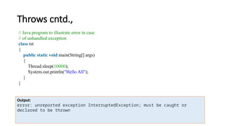 Throws cntd.,
// Java program to illustrate error in case
// of unhandled exception
class tst
{
public static void main(String[] args)
{
Thread.sleep(10000);
System.out.println("Hello All");
}
}
Output:
error: unreported exception InterruptedException; must be caught or
declared to be thrown
 