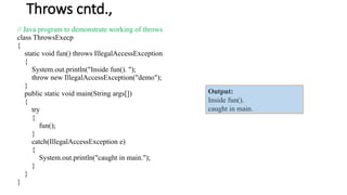 Throws cntd.,
// Java program to demonstrate working of throws
class ThrowsExecp
{
static void fun() throws IllegalAccessException
{
System.out.println("Inside fun(). ");
throw new IllegalAccessException("demo");
}
public static void main(String args[])
{
try
{
fun();
}
catch(IllegalAccessException e)
{
System.out.println("caught in main.");
}
}
}
Output:
Inside fun().
caught in main.
 