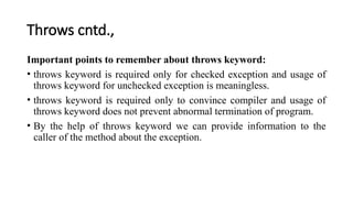 Throws cntd.,
Important points to remember about throws keyword:
• throws keyword is required only for checked exception and usage of
throws keyword for unchecked exception is meaningless.
• throws keyword is required only to convince compiler and usage of
throws keyword does not prevent abnormal termination of program.
• By the help of throws keyword we can provide information to the
caller of the method about the exception.
 
