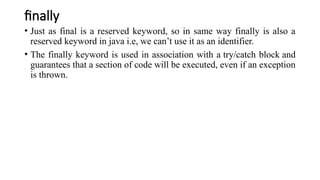 finally
• Just as final is a reserved keyword, so in same way finally is also a
reserved keyword in java i.e, we can’t use it as an identifier.
• The finally keyword is used in association with a try/catch block and
guarantees that a section of code will be executed, even if an exception
is thrown.
 