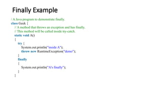Finally Example
/ A Java program to demonstrate finally.
class Geek {
// A method that throws an exception and has finally.
// This method will be called inside try-catch.
static void A()
{
try {
System.out.println("inside A");
throw new RuntimeException("demo");
}
finally
{
System.out.println("A's finally");
}
}
 