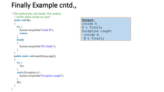 Finally Example cntd.,
// This method also calls finally. This method
// will be called outside try-catch.
static void B()
{
try {
System.out.println("inside B");
return;
}
finally
{
System.out.println("B's finally");
}
}
public static void main(String args[])
{
try {
A();
}
catch (Exception e) {
System.out.println("Exception caught");
}
B();
}
}
Output:
inside A
A's finally
Exception caught
inside B
B's finally
 