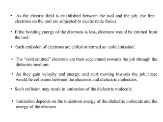 • As the electric field is established between the tool and the job, the free
electrons on the tool are subjected to electrostatic forces.
• If the bonding energy of the electrons is less, electrons would be emitted from
the tool.
• Such emission of electrons are called or termed as ‘cold emission’.
• The “cold emitted” electrons are then accelerated towards the job through the
dielectric medium.
• As they gain velocity and energy, and start moving towards the job, there
would be collisions between the electrons and dielectric molecules.
• Such collision may result in ionization of the dielectric molecule.
• Ionization depends on the ionization energy of the dielectric molecule and the
energy of the electron
 