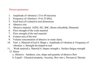 Process parameters
1. Amplitude of vibration ( 15 to 50 microns)
2. Frequency of vibration ( 19 to 25 kHz).
3. Feed force (F) related to tool dimensions
4. Abrasive size
5. Abrasive material Al203, SiC, B4C, Boron silicarbide, Diamond.
6. Flow strength of the work material
7. Flow strength of the tool material
8. Contact area of the tool
9. Volume concentration of abrasive in water slurry
10. Tool a. Material of tool b. Shape c. Amplitude of vibration d. Frequency of
vibration e. Strength developed in tool
11. Work material a. Material b. Impact strength c. Surface fatigue strength
13. Slurry
a. Abrasive – hardness, size, shape and quantity of abrasive flow
b. Liquid – Chemical property, viscosity, flow rate c. Pressure d. Density
 
